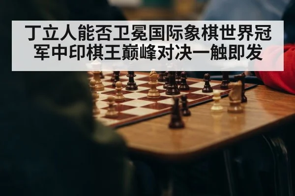 丁立人能否卫冕国际象棋世界冠军中印棋王巅峰对决一触即发