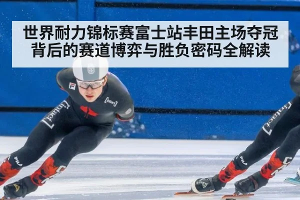 世界耐力锦标赛富士站丰田主场夺冠背后的赛道博弈与胜负密码全解读